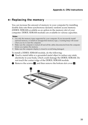 Page 37
Appendix A. CRU instructions
33
Replacing the memory  - - - - - - - - - - - - - - - - - - - - - - - - - - - - - - - - - - - - - - - - - - - - - - - - - - - - - - - - - - - - - - -  - 
You can increase the amount of memory in your computer by installing 
double data rate three synchronou s dynamic random access memory 
(DDR3L SDRAM)-available as an opti on-in the memory slot of your 
computer. DDR3L SDRAM modules are available in various capacities.
• Use only the memory types supported by your computer....