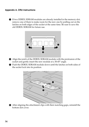 Page 38
Appendix A. CRU instructions
34
3If two DDR3L SDRAM modules are alre ady installed in the memory slot, 
remove one of them to make room for the new one by pulling out on the 
latches on both edges of the socket at  the same time. Be sure to save the 
old DDR3L SDRAM for future use.
11
2
4 Align the notch of the DDR3L SDRAM module with the protrusion of the 
socket and gently insert the new module at a 30-45° angle.
5P
ush the DDR3L SDRAM module down until the latches on both sides of 
the socket lock...