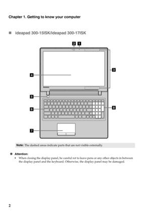 Page 6
Chapter 1. Getting to know your computer
2 ideapad
  300-15ISK/ideapad 300-17ISK
d
g h
e
f
ab
c
Note:
The dashed areas indicate parts that are not visible externally.
 Att
ention:
•Wh
en closing the display panel, be careful  not to leave pens or any other objects in between 
the display panel and the keyboard. Otherwise, the display panel may be damaged. 