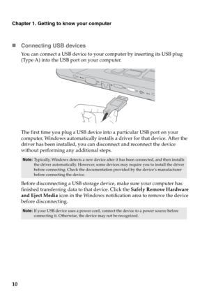 Page 14Chapter 1. Getting to know your computer
10 „Connecting USB 
 devices
You can connect a USB device to your computer by inserting its USB plug 
(Type A) into the USB port on your computer.
The first time you plug a USB device  into a
  particular USB port on your 
computer, Windows automatically installs a driver for that device. After the 
driver has been installed, you can disconnect and reconnect the device 
without performing any additional steps. 
Before disconnecting a USB storage device, make sure...