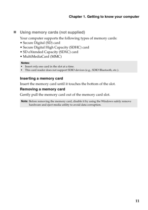 Page 15Chapter 1. Getting to know your computer
11
„
Using memo
 ry cards (not supplied) 
Your computer supports the following types of memory cards:
 Secure Digital (SD) card
 Secure Digital High  Capacity (SDHC) card

 SD eXtended Capacity (SDXC) card
 MultiMediaCard (MMC)
Inserting a memory card
Insert the memory card until it touches the bottom of the slot.
Removing a memory card
Gently pull the memory card out of the memory card slot.
Notes:
 Insert  on ly one card in the slot at a time.
 This card reader...