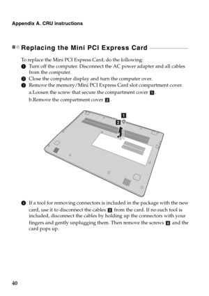 Page 4440
Appendix A. CRU instructions
Replacing the Mini PCI Express Card  - - - - - - - - - - - - - - - - - - - - - - - - - - - - - - - - - 
To replace the Mini PCI Express Card, do the following:
1Turn off the computer. Disconnect the AC power adapter and all cables 
from the computer.
2Close the computer display and turn the computer over.
3Remove the memory/Mini PCI Express Card slot compartment cover.
a.Loosen the screw that secure the compartment cover .
b.Remove the compartment cover  .
4If a tool for...