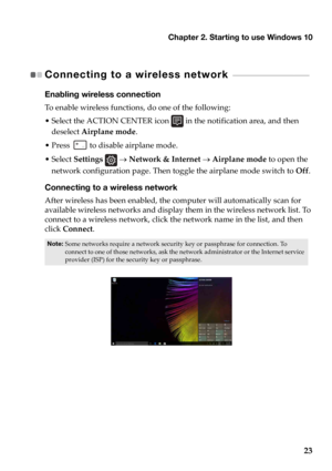 Page 27Chapter 2. Starting to use Windows 10
23
Connecting to a wireless network  - - - - - - - - - - - - - - - - - - - - - - - - - - - - - - - 
Enabling wireless connection
To enable wireless functions, do one of the following:
• Select the ACTION CENTER icon  in the notification area, and then 
deselect  Air
 plane mode .
•Press   to disable airplane mode.
• Select  Se
ttings   →  Network & Internet  → Airplane mode  to open the 
network configuration page. Then tog gle the a
 irplane mode switch to Off....