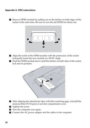 Page 4238
Appendix A. CRU instructions
5Remove DDR4 module by pulling out on the latches on both edges of the 
socket at the same time. Be sure to save the old DDR4 for future use.
6Align the notch of the DDR4 module with the protrusion of the socket 
and gently insert the new module at a 30-45° angle.
7Push the DDR4 module down until the latches on both sides of the socket 
lock into its position.
8After aligning the attachment clips with their matching gaps, reinstall the 
memory/Mini PCI Express Card slot...