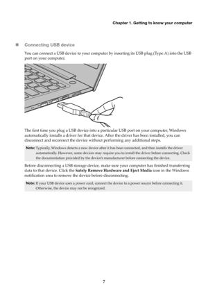 Page 11Chapter 1. Getting to know your computer
7

Connecting USB 
 device
You can connect a USB device to your computer by inserting its USB plug (Type A) into the USB 
port on your computer.
The first time you plug a USB device into a pa rticular USB port on your computer, Windows 
automatically installs a driver for that device. After the driver has been installed, you can 
disconnect and reconnect the device without performing any additional steps.
Note: Typically, Windows detects a new device after it has...