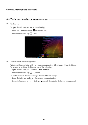 Page 2016
Chapter 2. Starting to use Windows 10
Task and desktop management    - - - - - - - - - - - - - - - - - - - - - - - - - - - - - - - - - - - - - - - - - - - - - - - -   
 Ta s k  v i e w
To open the task view, do one of the following:
• Select the Task view button 
 on

 the task bar.
• Press the Windows key 
 + Tab

.
Virtual desktop management
Windows 10 supports the ability to create, manage and switch between virtual desktops. 
To create a new virtual desktop, do one of the following:
• Open the...