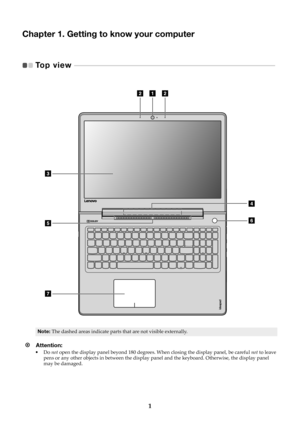 Page 51
Chapter 1. Getting to know your computer
Top view   - - - - - - - - - - - - - - - - - - - - - - - - - - - - - - - - - - - - - - - - - - - - - - - - - - - - - - - - - - - - - - -  - - - - - - - - - - - - - - - - - - - - - - - - - - -   
Note:The dashed areas indicate parts that are not visible externally.
Attention: •Do not  open the display panel beyond 180 degrees.  When closing the display panel, be careful not to leave 
pens or any other objects in between the display pa nel and the keyboard....