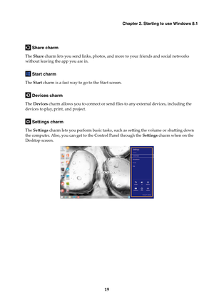 Page 25Chapter 2. Starting to use Windows 8.1
19
 Share charm
The Share charm lets you send links, photos, and more to your friends and social networks 
without leaving the app you are in.
 Start charm
The Start charm is a fast way to go to the Start screen.
 Devices charm
The Devices charm allows you to connect or send files to any external devices, including the 
devices to play, print, and project.
 Settings charm
The Settings charm lets you perform basic tasks, such as setting the volume or shutting down...