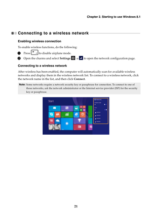 Page 27Chapter 2. Starting to use Windows 8.1
21
Connecting to a wireless network   - - - - - - - - - - - - - - - - - - - - - - - - - - - - - - - - - - - - - - - - - - - - - - - - - - - - - - - - - - - - 
Enabling wireless connection
To enable wireless functions, do the following:
1Press   to disable airplane mode.
2Open the charms and select Settings       to open the network configuration page.
Connecting to a wireless network
After wireless has been enabled, the computer will automatically scan for available...