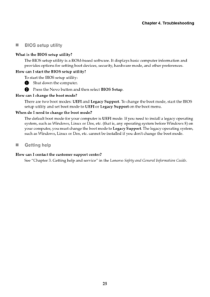 Page 31Chapter 4. Troubleshooting
25 BIOS setup utility
Getting help
What is the BIOS setup utility?
The BIOS setup utility is a ROM-based software. It displays basic computer information and 
provides options for setting boot devices, security, hardware mode, and other preferences.
How can I start the BIOS setup utility?
To start the BIOS setup utility:
1Shut down the computer.
2Press the Novo button and then select BIOS Setup.
How can I change the boot mode?
There are two boot modes: UEFI and Legacy...