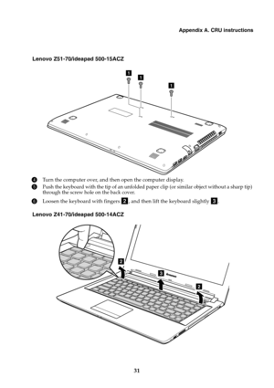 Page 37Appendix A. CRU instructions
31
Lenovo Z51-70/ideapad 500-15ACZ
4Turn the computer over, and then open the computer display.
5Push the keyboard with the tip of an unfolded pa per clip (or similar object without a sharp tip) 
through the screw hole on the back cover.
6Loosen the keyboard with fingers  , and then lift the keyboard slightly  .
Lenovo Z41-70/ideapad 500-14ACZ
11
1
bc
3
2
2 