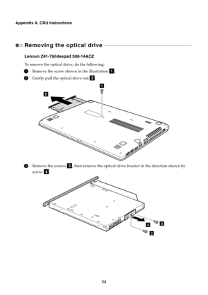 Page 4034
Appendix A. CRU instructions
Removing the optical drive  - - - - - - - - - - - - - - - - - - - - - - - - - - - - - - - - - - - - - - - - - - - - - - - - - - - - - - - - - - - - - - - - - - - - - - - - - - - - - 
Lenovo Z41-70/ideapad 500-14ACZ
To remove the optical drive, do the following:
1Remove the screw shown in the illustration  .
2Gently pull the optical drive out  .
3Remove the screws  , then remove the optical drive bracket in the direction shown by 
arrow .
a
b
2
1
c
d
34
3 