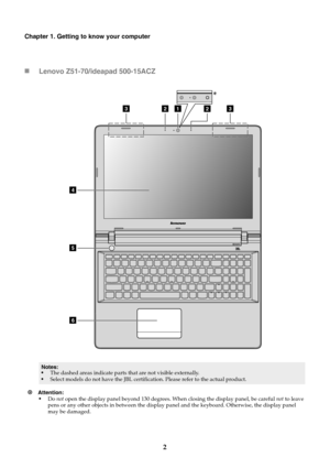 Page 82
Chapter 1. Getting to know your computer
Lenovo Z51-70/ideapad 500-15ACZ
Attention: 
•Do not open the display panel beyond 130 degrees. When closing the display panel, be careful not to leave 
pens or any other objects in between the display panel and the keyboard. Otherwise, the display panel 
may be damaged.
Notes:
•The dashed areas indicate parts that are not visible externally.
•Select models do not have the JBL certification. Please refer to the actual product.
122
4
5
6
33
* 