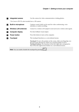 Page 9Chapter 1. Getting to know your computer
3 a
Integrated cameraUse the camera for video communication or taking photos.
* For Lenovo Z51-70, select models have a 3D camera.
bBuilt-in microphoneCaptures sound which can be used for video conferencing, voice 
narration, or audio recording.
cWireless LAN antennasConnect to a wireless LAN adapter to send and receive wireless radio signals.
dComputer displayProvides brilliant visual output.
ePower buttonPress this button to turn on the computer.
fTouchpadThe...