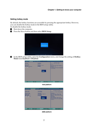 Page 13Chapter 1. Getting to know your computer
7
Setting hotkey mode
By default, the hotkey functions are accessible by pressing the appropriate hotkey. However, 
you can disable the hotkey mode in the BIOS setup utility.
To disable the hotkey mode:
1Shut down the computer.
2Press the Novo button and then select BIOS Setup.
3In the BIOS setup utility, open the Configuration menu, and change the setting of HotKey 
Mode from Enabled to Disabled.
Intel platform
AMD platform 