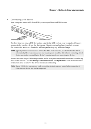 Page 17Chapter 1. Getting to know your computer
11 Connecting USB device
Your computer comes with three USB ports compatible with USB devices.
The first time you plug a USB device into a particular USB port on your computer, Windows 
automatically installs a driver for that device. After the driver has been installed, you can 
disconnect and reconnect the device without performing any additional steps.
Before disconnecting a USB storage device, make sure your computer has finished transferring 
data to that...