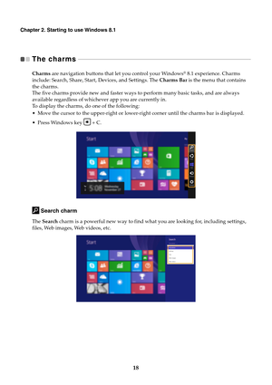 Page 2418
Chapter 2. Starting to use Windows 8.1
The charms   - - - - - - - - - - - - - - - - - - - - - - - - - - - - - - - - - - - - - - - - - - - - - - - - - - - - - - - - - - - - - - - - - - - - - - - - - - - - - - - - - - - - - - - - - - - - - - - - - - - - - - - - - - - - - - - - - - - 
Charms are navigation buttons that let you control your Windows® 8.1 experience. Charms 
include: Search, Share, Start, Devices, and Settings. The Charms Bar is the menu that contains 
the charms.
The five charms provide...