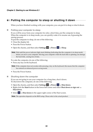 Page 2620
Chapter 2. Starting to use Windows 8.1
Putting the computer to sleep or shutting it down  - - - - - - - - - - - - - - - - - - - - 
When you have finished working with your computer, you can put it to sleep or shut it down.
Putting your computer to sleep
If you will be away from your computer for only a short time, put the computer to sleep.
When the computer is in sleep mode, you can quickly wake it to resume use, bypassing the 
startup process.
To put the computer to sleep, do one of the following:...