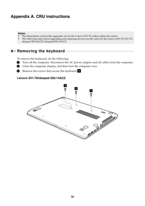 Page 3630
Appendix A. CRU instructions
Removing the keyboard  - - - - - - - - - - - - - - - - - - - - - - - - - - - - - - - - - - - - - - - - - - - - - - - - - - - - - - - - - - - - - - - - - - - - - - - - - - - - - - - - - - - - - - 
To remove the keyboard, do the following:
1Turn off the computer. Disconnect the AC power adapter and all cables from the computer.
2Close the computer display, and then turn the computer over.
3Remove the screws that secure the keyboard  .
Lenovo Z41-70/ideapad 500-14ACZ
Notes:...