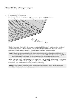 Page 1814
Chapter 1. Getting to know your computer
Connecting USB device
Your computer comes with three USB ports compatible with USB devices.
The first time you plug a USB device into a particular USB port on your computer, Windows 
automatically installs a driver for that device. After the driver has been installed, you can 
disconnect and reconnect the device without performing any additional steps.
Before disconnecting a USB storage device, make sure your computer has finished transferring 
data to that...