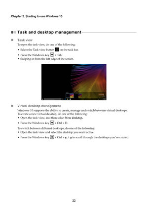 Page 2622
Chapter 2. Starting to use Windows 10
Task and desktop management  - - - - - - - - - - - - - - - - - - - - - - - - - - - - - - - - - - - - - - - - - - - - - - - - - - - - - - - - - - - - - - - - - - - 
Task view
To open the task view, do one of the following:
 Select the Task view button   on the task bar.
 Press the Windows key   + Tab.
 Swiping in from the left edge of the screen.
Virtual desktop management
Windows 10 supports the ability to create, manage and switch between virtual desktops. 
To...