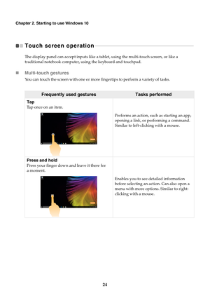 Page 2824
Chapter 2. Starting to use Windows 10
Touch screen operation  - - - - - - - - - - - - - - - - - - - - - - - - - - - - - - - - - - - - - - - - - - - - - - - - - - - - - - - - - - - - - - - - - - - - - - - - - - - - - - - - - - - - - 
The display panel can accept inputs like a tablet, using the multi-touch screen, or like a 
traditional notebook computer, using the keyboard and touchpad.
Multi-touch gestures
You can touch the screen with one or more fingertips to perform a variety of tasks.
Frequently...