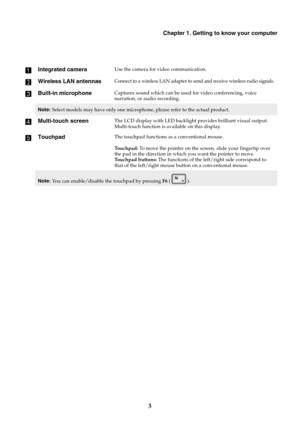 Page 7Chapter 1. Getting to know your computer
3 a
Integrated cameraUse the camera for video communication.
bWireless LAN antennasConnect to a wireless LAN adapter to send and receive wireless radio signals.
cBuilt-in microphoneCaptures sound which can be used for video conferencing, voice 
narration, or audio recording.
Note:Select models may have only one microphone, please refer to the actual product.
dMulti-touch screenThe LCD display with LED backlight provides brilliant visual output. 
Multi-touch...