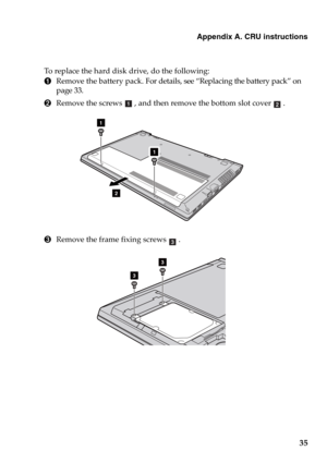 Page 41Appendix A. CRU instructions
35
To replace the hard disk drive, do the following:
1Remove the battery pack. For details, see “Replacing the battery pack” on 
page 33.
2Remove the screws , and then remove the bottom slot cover .
3Remove the frame fixing screws .
ab
1
2
1
c
3
3 