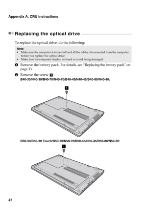 Page 4842
Appendix A. CRU instructions
Replacing the optical drive - - - - - - - - - - - - - - - - - - - - - - - - - - - - - - - - - - - - - - - - - - - - - - - - - - - - - - - - - - - - - - - 
To replace the optical drive, do the following:
1Remove the battery pack. For details, see “Replacing the battery pack” on 
page 33.
2Remove the screw .
B40-30/N40-30/B40-70/N40-70/B40-45/N40-45/B40-80/N40-80:
B50-30/B50-30 Touch/B50-70/N50-70/B50-45/N50-45/B50-80/N50-80:
Note:  Make sure the computer is turned off and...