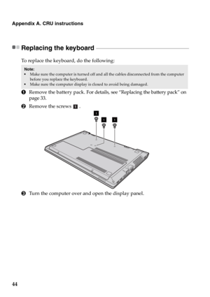 Page 5044
Appendix A. CRU instructions
Replacing the keyboard  - - - - - - - - - - - - - - - - - - - - - - - - - - - - - - - - - - - - - - - - - - - - - - - - - - - - - - - - - - - - - - - - - - - - - - - - - - - - - - - - 
To replace the keyboard, do the following:
1Remove the battery pack. For details, see “Replacing the battery pack” on 
page 33.
2Remove the screws .
3Turn the computer over and open the display panel.
Note:  Make sure the computer is turned off and all the cables disconnected from the...