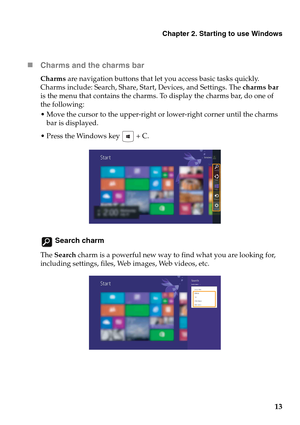 Page 17Chapter 2. Starting to use Windows
13 „Charms and the charms bar 
Charms are navigation buttons that let you access basic tasks quickly. 
Charms include: Search, Share, Start, Devices, and Settings. The charms bar 
is the menu that contains the charms. To display the charms bar, do one of 
the following:
 Move the cursor to the upper-right or lower-right corner until the charms 
bar is displayed.
 Press the Windows key   + C.
 Search charm
The Search charm is a powerful new way to find what you are...