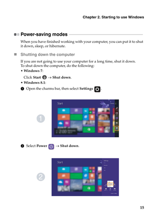 Page 19Chapter 2. Starting to use Windows
15
Power-saving modes  - - - - - - - - - - - - - - - - - - - - - - - - - - - - - - - - - - - - - - - - - - - - - - - - - - - - - - - - - - - - - - - - - - - - - - - - - - 
When you have finished working with your computer, you can put it to shut 
it down, sleep, or hibernate.
„Shutting down the computer
If you are not going to use your computer for a long time, shut it down.
To shut down the computer, do the following:
Windows 7:
Click Start  → Shut down.
Windows 8.1:...