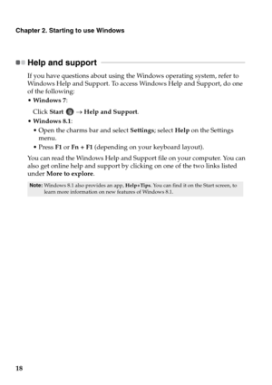 Page 22
18
Chapter 2. Starting to use Windows
Help and support  
 - - - - - - - - - - - - - - - - - - - - - - - - - - - - - - - - - - - - - - - - - - - - - - - - - - - - - - - - - - - - - - -  - - - - - - - - - - - - - - - - - - 
If you have questions about using the Windows operating system, refer to 
Windows Help and Support. To access Windows Help and Support, do one 
of the following:
•Windows 7 :
Click  Start  → Help and Support .
 Windows 8.1 :
 Open the charms bar and select  Settings; select Help on the...