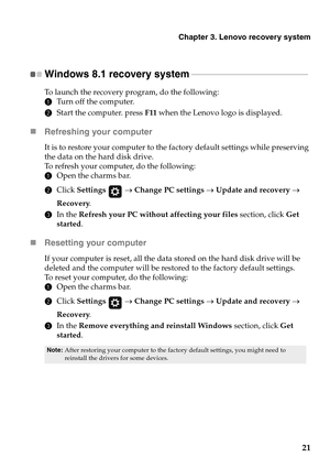 Page 25
Chapter 3. Lenovo recovery system
21
Windows 8.1 recovery system  - - - - - - - - - - - - - - - - - - - - - - - - - - - - - - - - - - - - - - - - - - - - - - - - - - - - - - 
To launch the recovery program, do the following:
1Turn off the computer.
2Start the computer. press F11 when the Lenovo logo is displayed.
„ Refreshing your computer
It is to restore your computer to the factory default settings while preserving 
the data on the hard disk drive.
To refresh your computer, do the following:
1Open...
