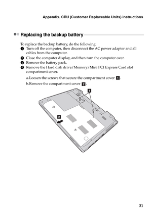 Page 35Appendix. CRU (Customer Replaceable Units) instructions
31
Replacing the backup battery  - - - - - - - - - - - - - - - - - - - - - - - - - - - - - - - - - - - - - - - - - - - - - - - - - - - - - - - - - - - -
To replace the backup battery, do the following:
1Turn off the computer, then disconnect the AC power adapter and all 
cables from the computer.
2Close the computer display, and then turn the computer over.
3Remove the battery pack.
4Remove the Hard disk drive/Memory/Mini PCI Express Card slot...