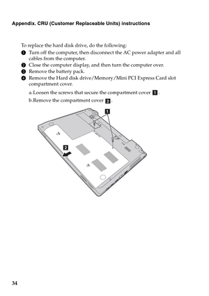 Page 3834
Appendix. CRU (Customer Replaceable Units) instructions
To replace the hard disk drive, do the following:
1Turn off the computer, then disconnect the AC power adapter and all 
cables from the computer.
2Close the computer display, and then turn the computer over.
3Remove the battery pack.
4Remove the Hard disk drive/Memory/Mini PCI Express Card slot 
compartment cover.
a. Loosen the screws that secure the compartment cover  .
b. Remove the compartment cover  .
a
b
b
a 