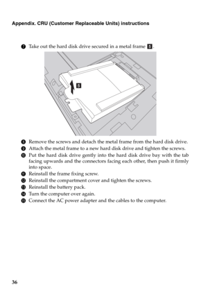 Page 4036
Appendix. CRU (Customer Replaceable Units) instructions
7Take out the hard disk drive secured in a metal frame  .
8Remove the screws and detach the metal frame from the hard disk drive.
9Attach the metal frame to a new hard disk drive and tighten the screws.
0Put the hard disk drive gently into the hard disk drive bay with the tab
facing upwards and the connectors facing each other, then push it firmly
into space.
AReinstall the frame fixing screw.
BReinstall the compartment cover and tighten the...