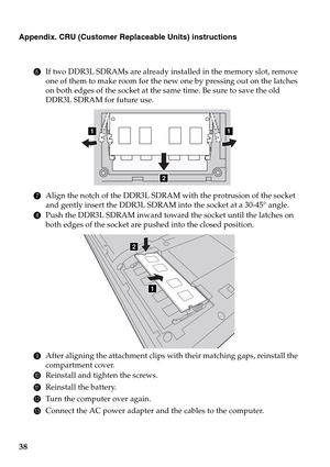 Page 4238
Appendix. CRU (Customer Replaceable Units) instructions
6If two DDR3L SDRAMs are already installed in the memory slot, remove 
one of them to make room for the new one by pressing out on the latches 
on both edges of the socket at the same time. Be sure to save the old 
DDR3L SDRAM for future use.
7Align the notch of the DDR3L SDRAM with the protrusion of the socket 
and gently insert the DDR3L SDRAM into the socket at a 30-45° angle.
8Push the DDR3L SDRAM inward toward the socket until the latches on...