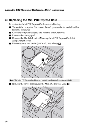 Page 4440
Appendix. CRU (Customer Replaceable Units) instructions
Replacing the Mini PCI Express Card - - - - - - - - - - - - - - - - - - - - - - - - - - - - - - - - - - - - - - - 
To replace the Mini PCI Express Card, do the following:
1Turn off the computer. Disconnect the AC power adapter and all cables 
from the computer.
2Close the computer display and turn the computer over.
3Remove the battery pack.
4Remove the Hard disk drive/Memory/Mini PCI Express Card slot 
compartment cover.
5Disconnect the two...