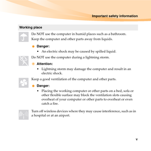 Page 11Important safety information
v
Working place
Do NOT use the computer in humid places such as a bathroom.
Keep the computer and other parts away from liquids.
Danger:
 An electric shock may be caused by spilled liquid. 
Do NOT use the computer during a lightning storm.
Attention:
 Lightning storm may damage the computer and result in an 
electric shock.
Keep a good ventilation of the computer and other parts. 
Danger:
 Placing the working computer or other parts on a bed, sofa or 
other flexible surface...