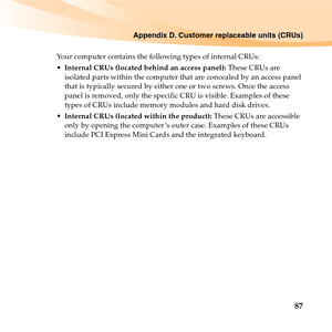 Page 101Appendix D. Customer replaceable units (CRUs)
87
Your computer contains the following types of internal CRUs:
Internal CRUs (located behind an access panel): These CRUs are 
isolated parts within the computer that are concealed by an access panel 
that is typically secured by either one or two screws. Once the access 
panel is removed, only the specific CRU is visible. Examples of these 
types of CRUs include memory modules and hard disk drives.
Internal CRUs (located within the product): These CRUs are...