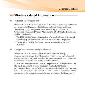 Page 105Appendix E. Notices
91
Wireless related information - - - - - - - - - - - - - - - - - - - - - - - - - - - - - - - - - - - - - - - - - -
„Wireless interoperability
Wireless LAN PCI Express Mini Card is designed to be interoperable with 
any wireless LAN product that is based on Direct Sequence Spread 
Spectrum (DSSS), Complementary Code Keying (CCK), and/or 
Orthogonal Frequency Division Multiplexing (OFDM) radio technology, 
and is compliant to:
 The IEEE 802.11a/b/g/n Standard on Wireless LANs, as...