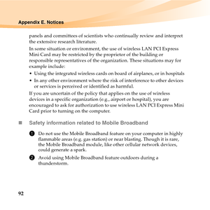 Page 10692
Appendix E. Notices
panels and committees of scientists who continually review and interpret 
the extensive research literature.
In some situation or environment, the use of wireless LAN PCI Express 
Mini Card may be restricted by the proprietor of the building or 
responsible representatives of the organization. These situations may for 
example include:
 Using the integrated wireless cards on board of airplanes, or in hospitals
 In any other environment where the risk of interference to other...