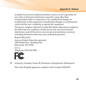 Page 109Appendix E. Notices
95
available from Lenovo authorized dealers. Lenovo is not responsible for 
any radio or television interference caused by using other than 
recommended cables or connectors or by unauthorized changes or 
modifications to this equipment. Unauthorized changes or modifications 
could void the user ’s authority to operate the equipment.
This device complies with Part 15 of the FCC Rules. Operation is subject to 
the following two conditions: (1) this device may not cause harmful...