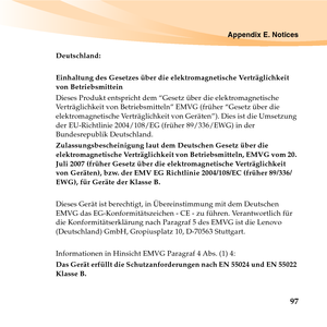 Page 111Appendix E. Notices
97
Deutschland: 
Einhaltung des Gesetzes über die elektromagnetische Verträglichkeit 
von Betriebsmittein 
Dieses Produkt entspricht dem “Gesetz über die elektromagnetische 
Verträglichkeit von Betriebsmitteln” EMVG (früher “Gesetz über die 
elektromagnetische Verträglichkeit von Geräten”). Dies ist die Umsetzung 
der EU-Richtlinie 2004/108/EG (früher 89/336/EWG) in der 
Bundesrepublik Deutschland. 
Zulassungsbescheinigung laut dem Deutschen Gesetz über die 
elektromagnetische...