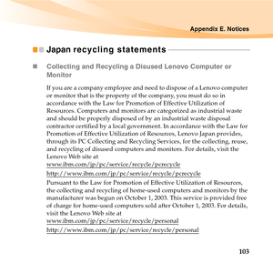 Page 117Appendix E. Notices
103
Japan recycling statements - - - - - - - - - - - - - - - - - - - - - - - - - - - - - - - - - - - - - - - - - - - - - -
„Collecting and Recycling a Disused Lenovo Computer or 
Monitor
If you are a company employee and need to dispose of a Lenovo computer 
or monitor that is the property of the company, you must do so in 
accordance with the Law for Promotion of Effective Utilization of 
Resources. Computers and monitors are categorized as industrial waste 
and should be properly...