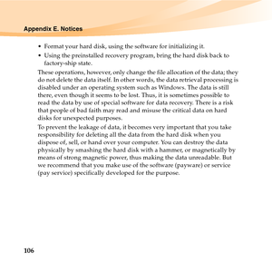 Page 120106
Appendix E. Notices
 Format your hard disk, using the software for initializing it.
 Using the preinstalled recovery program, bring the hard disk back to 
factory-ship state.
These operations, however, only change the file allocation of the data; they 
do not delete the data itself. In other words, the data retrieval processing is 
disabled under an operating system such as Windows. The data is still 
there, even though it seems to be lost. Thus, it is sometimes possible to 
read the data by use of...