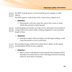 Page 13Important safety information
vii
Do NOT wrap the power cord around the power adapter or other 
objects.
Do NOT squeeze or pinch the cord, or place heavy objects on it.
Attention:
 Stressing the cord may cause the cord to fray, crack or crimp 
which may present a safety hazard.
Avoid keeping your hands, your lap, or any other part of your body in 
contact with a hot section of the working computer for any extended 
length of time.
Attention:
 Extended contact with your body, even through clothing, could...
