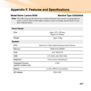 Page 121107
Appendix F. Features and Specifications
Model Name: Lenovo B450 Machine Type 3328/20029
Note:The following specifications may contain technical inaccuracies or typographical 
errors. Lenovo reserves the right to improve and/or change specifications at any 
time without notice. 
Form Factor
SizeAppr. 337 x 227mm, 
Depth: 26~40mm
Weight Appr. 2.4kg
System
CPUIntel Core 2 Duo/Intel Pentium/Intel Celeron
MemoryDDR II SO-DIMM
LCD14.0 HD LCD
HDD2.5 SATA 160/250/320G
Keyboard6-row Lenovo Keyboard
Integrated...