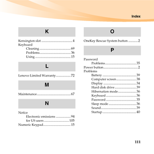 Page 125Index
111
Kensington slot.................................... 4Keyboard
Cleaning.................................... 69Problems.................................... 36Using......................................... 15
Lenovo Limited Warranty................. 72
Maintenance....................................... 67
Notice
Electronic emissions................. 94for US users............................. 105Numeric Keypad................................ 15
OneKey Rescue System button........... 2
Password...